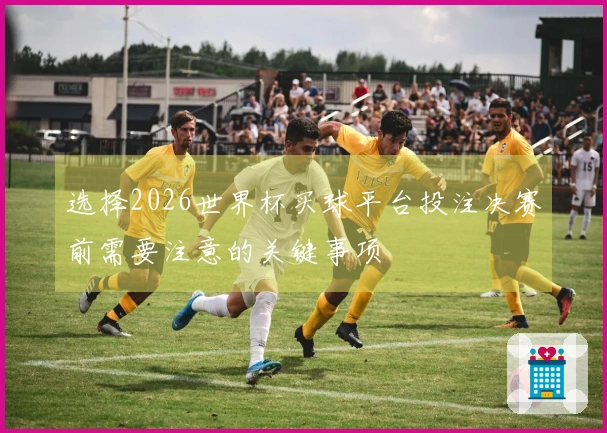 选择2026世界杯买球平台投注决赛前需要注意的关键事项